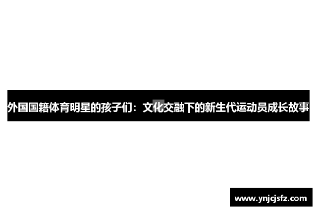 外国国籍体育明星的孩子们：文化交融下的新生代运动员成长故事