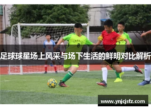 足球球星场上风采与场下生活的鲜明对比解析