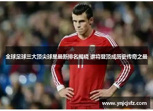 全球足球三大顶尖球星最新排名揭晓 谁将登顶成历史传奇之最